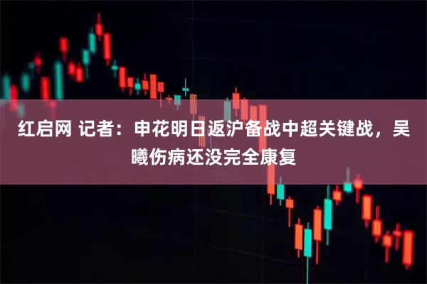 红启网 记者：申花明日返沪备战中超关键战，吴曦伤病还没完全康复