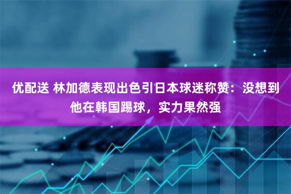 优配送 林加德表现出色引日本球迷称赞：没想到他在韩国踢球，实力果然强