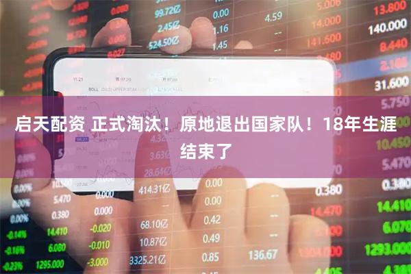启天配资 正式淘汰！原地退出国家队！18年生涯结束了