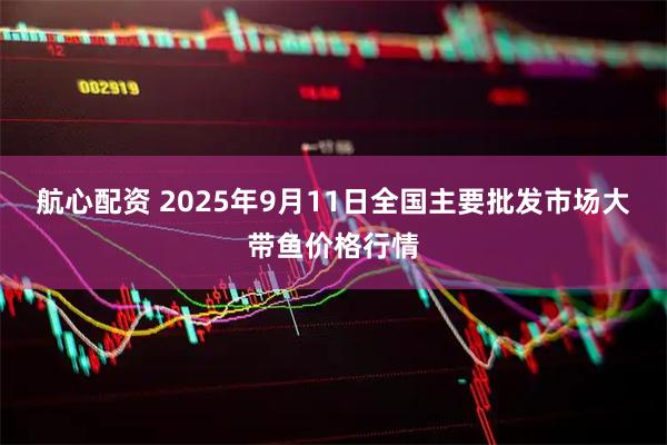 航心配资 2025年9月11日全国主要批发市场大带鱼价格行情