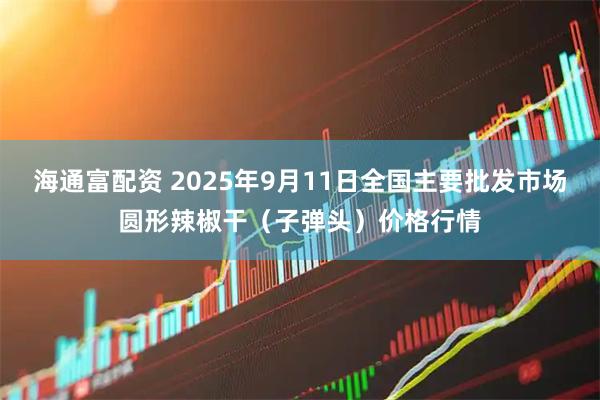 海通富配资 2025年9月11日全国主要批发市场圆形辣椒干（子弹头）价格行情