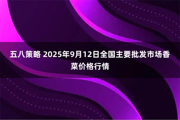 五八策略 2025年9月12日全国主要批发市场香菜价格行情