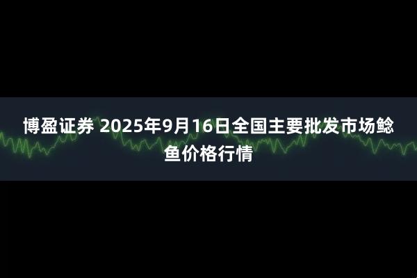博盈证券 2025年9月16日全国主要批发市场鲶鱼价格行情