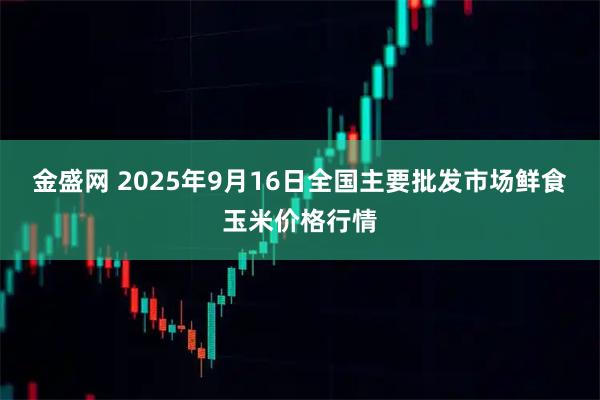 金盛网 2025年9月16日全国主要批发市场鲜食玉米价格行情
