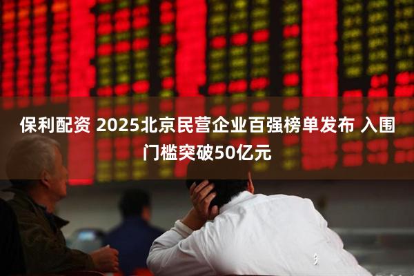 保利配资 2025北京民营企业百强榜单发布 入围门槛突破50亿元
