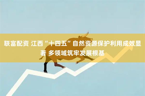 联富配资 江西“十四五”自然资源保护利用成效显著 多领域筑牢发展根基