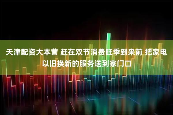 天津配资大本营 赶在双节消费旺季到来前 把家电以旧换新的服务送到家门口
