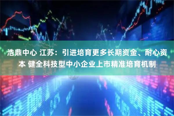浩鼎中心 江苏：引进培育更多长期资金、耐心资本 健全科技型中小企业上市精准培育机制