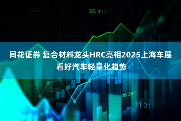 同花证券 复合材料龙头HRC亮相2025上海车展 看好汽车轻量化趋势