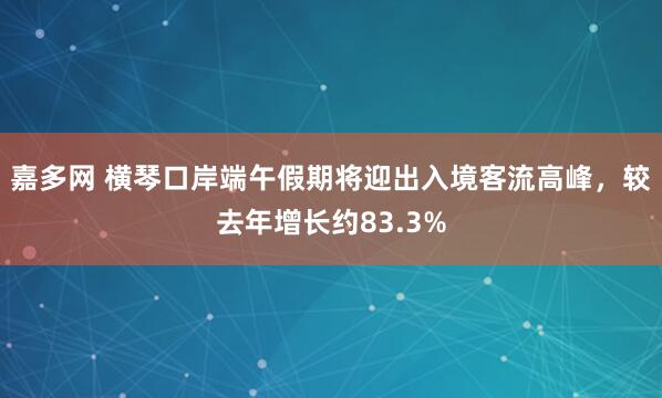 嘉多网 横琴口岸端午假期将迎出入境客流高峰，较去年增长约83.3%