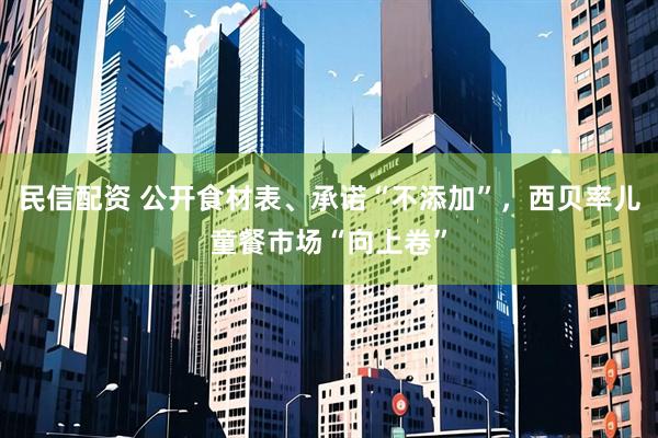 民信配资 公开食材表、承诺“不添加”，西贝率儿童餐市场“向上卷”