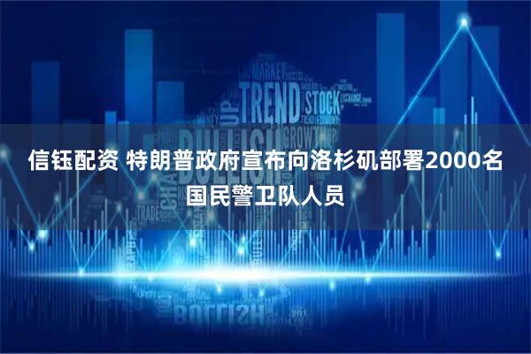 信钰配资 特朗普政府宣布向洛杉矶部署2000名国民警卫队人员