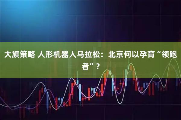 大旗策略 人形机器人马拉松：北京何以孕育“领跑者”？