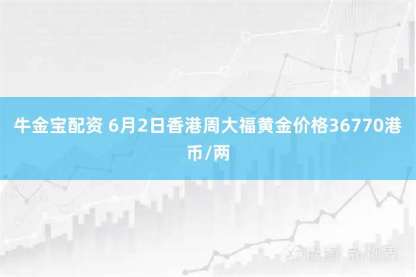 牛金宝配资 6月2日香港周大福黄金价格36770港币/两