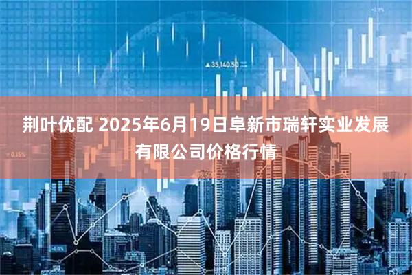 荆叶优配 2025年6月19日阜新市瑞轩实业发展有限公司价格行情