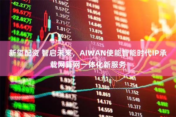 新玺配资 智启未来，AIWAN使能智能时代IP承载网算网一体化新服务