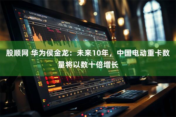 股顺网 华为侯金龙：未来10年，中国电动重卡数量将以数十倍增长