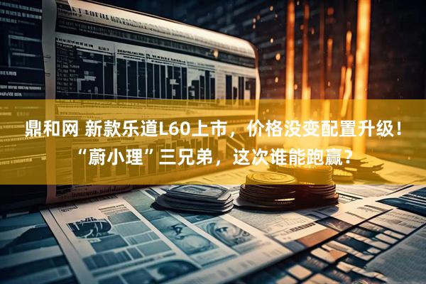鼎和网 新款乐道L60上市，价格没变配置升级！“蔚小理”三兄弟，这次谁能跑赢？