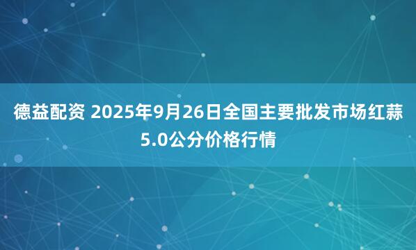 德益配资 2025年9月26日全国主要批发市场红蒜5.0公分价格行情