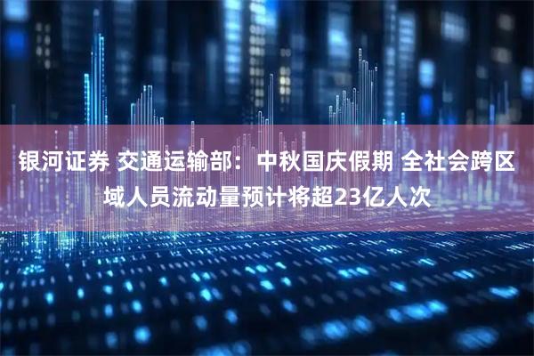 银河证券 交通运输部：中秋国庆假期 全社会跨区域人员流动量预计将超23亿人次