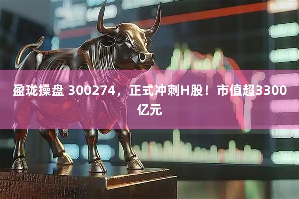 盈珑操盘 300274，正式冲刺H股！市值超3300亿元