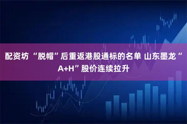 配资坊 “脱帽”后重返港股通标的名单 山东墨龙“A+H”股价连续拉升
