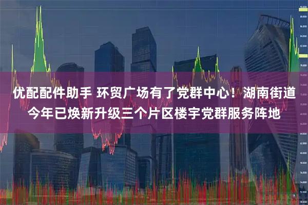 优配配件助手 环贸广场有了党群中心!湖南街道今年已焕新升级三个片区楼宇党群服务阵地