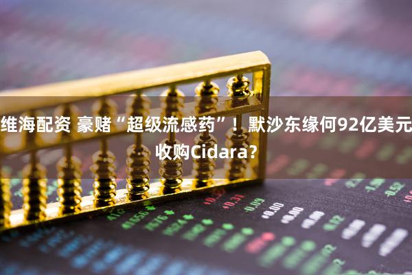 维海配资 豪赌“超级流感药”!默沙东缘何92亿美元收购Cidara?