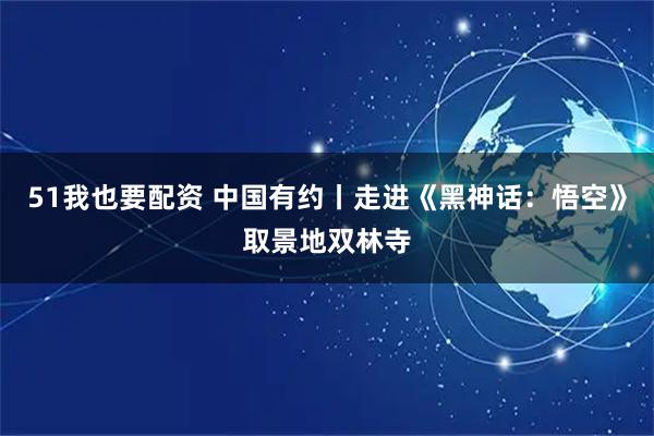 51我也要配资 中国有约丨走进《黑神话：悟空》取景地双林寺