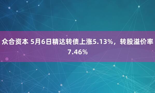 众合资本 5月6日精达转债上涨5.13%，转股溢价率7.46%