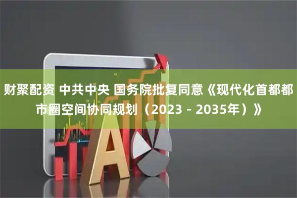 财聚配资 中共中央 国务院批复同意《现代化首都都市圈空间协同规划（2023－2035年）》