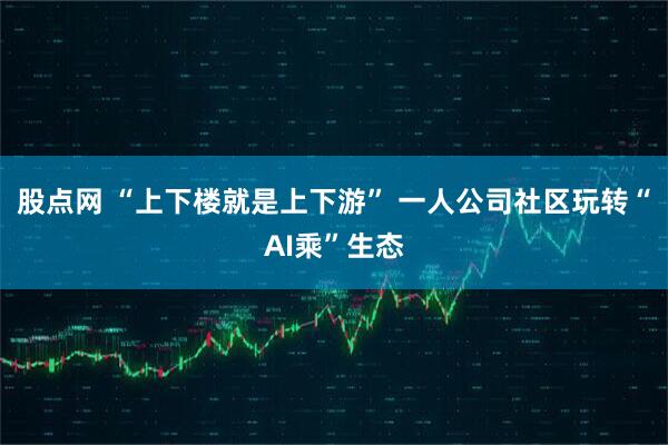股点网 “上下楼就是上下游” 一人公司社区玩转“AI乘”生态