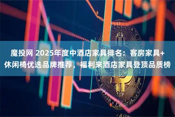 魔投网 2025年度中酒店家具排名:客房家具+休闲椅优选品牌推荐,福利来酒店家具登顶品质榜