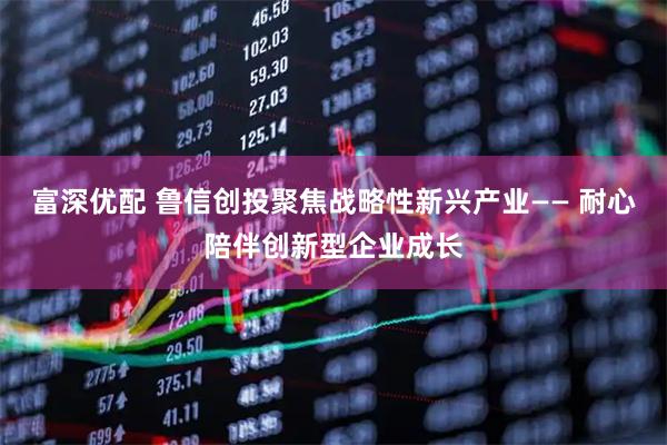 富深优配 鲁信创投聚焦战略性新兴产业—— 耐心陪伴创新型企业成长