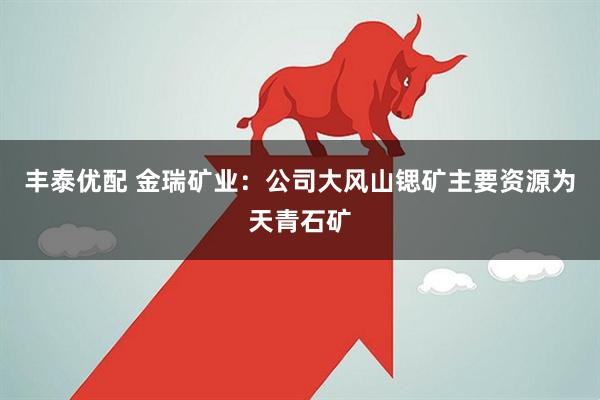 丰泰优配 金瑞矿业:公司大风山锶矿主要资源为天青石矿