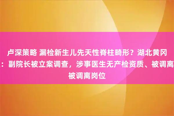 卢深策略 漏检新生儿先天性脊柱畸形？湖北黄冈通报：副院长被立案调查，涉事医生无产检资质、被调离岗位