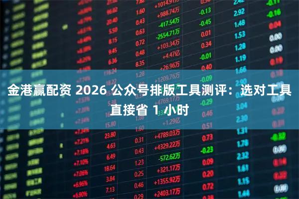 金港赢配资 2026 公众号排版工具测评：选对工具直接省 1 小时