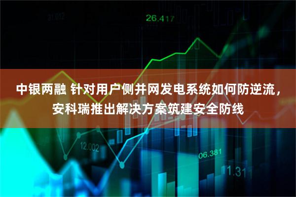 中银两融 针对用户侧并网发电系统如何防逆流,安科瑞推出解决方案筑建安全防线