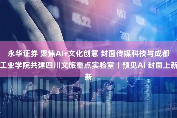 永华证券 聚焦AI+文化创意 封面传媒科技与成都工业学院共建四川文旅重点实验室丨预见AI 封面上新