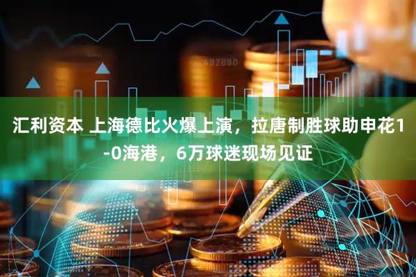 汇利资本 上海德比火爆上演，拉唐制胜球助申花1-0海港，6万球迷现场见证