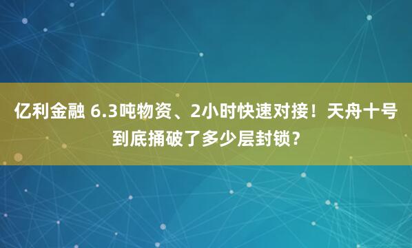 亿利金融 6.3吨物资、2小时快速对接！天舟十号到底捅破了多少层封锁？