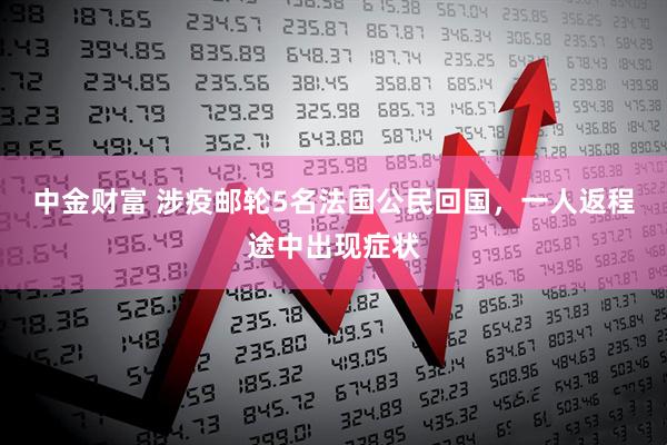 中金财富 涉疫邮轮5名法国公民回国，一人返程途中出现症状