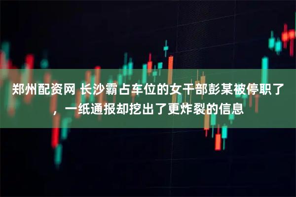 郑州配资网 长沙霸占车位的女干部彭某被停职了，一纸通报却挖出了更炸裂的信息