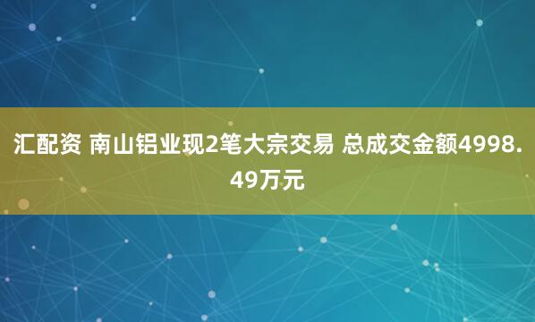 汇配资 南山铝业现2笔大宗交易 总成交金额4998.49万元