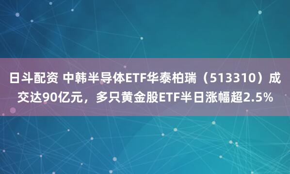 日斗配资 中韩半导体ETF华泰柏瑞（513310）成交达90亿元，多只黄金股ETF半日涨幅超2.5%